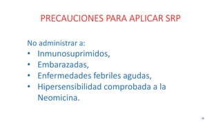PRECAUCIONES PARA APLICAR SRP
38
No administrar a:
• Inmunosuprimidos,
• Embarazadas,
• Enfermedades febriles agudas,
• Hipersensibilidad comprobada a la
Neomicina.
 