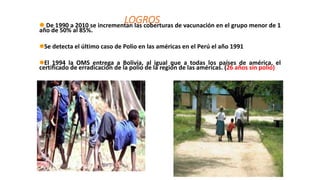 LOGROS
 De 1990 a 2010 se incrementan las coberturas de vacunación en el grupo menor de 1
año de 50% al 85%.
Se detecta el último caso de Polio en las américas en el Perú el año 1991
El 1994 la OMS entrega a Bolivia, al igual que a todas los países de américa, el
certificado de erradicación de la polio de la región de las américas. (26 años sin polio)
 