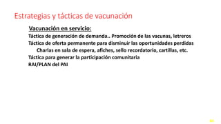 Estrategias y tácticas de vacunación
Vacunación en servicio:
Táctica de generación de demanda.. Promoción de las vacunas, letreros
Táctica de oferta permanente para disminuir las oportunidades perdidas
Charlas en sala de espera, afiches, sello recordatorio, cartillas, etc.
Táctica para generar la participación comunitaria
RAI/PLAN del PAI
44
 