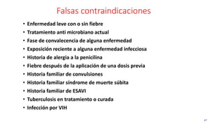 Falsas contraindicaciones
47
• Enfermedad leve con o sin fiebre
• Tratamiento anti microbiano actual
• Fase de convalecencia de alguna enfermedad
• Exposición reciente a alguna enfermedad infecciosa
• Historia de alergia a la penicilina
• Fiebre después de la aplicación de una dosis previa
• Historia familiar de convulsiones
• Historia familiar síndrome de muerte súbita
• Historia familiar de ESAVI
• Tuberculosis en tratamiento o curada
• Infección por VIH
 