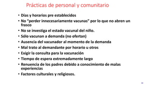 Prácticas de personal y comunitario
48
• Días y horarios pre establecidos
• No “perder innecesariamente vacunas” por lo que no abren un
frasco
• No se investiga el estado vacunal del niño.
• Sólo vacunan a demanda (no ofertan)
• Ausencia del vacunador al momento de la demanda
• Mal trato al demandante por horario u otros
• Exigir la consulta para la vacunación
• Tiempo de espera extremadamente largo
• Renuencia de los padres debido a conocimiento de malas
experiencias
• Factores culturales y religiosos.
 