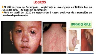 LOGROS
El último caso de Sarampión , registrado e investigado en Bolivia fue en
Junio del 2000 (20 años sin sarampión)
Pero en abril del 2020 se reportaron 2 casos positivos de sarampión en
nuestro departamento
 