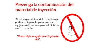 Prevenga la contaminación del
material de inyección
•Si tiene que utilizar viales multidosis,
perfore el tapón de goma con una
aguja estéril que será para administrar
a otro paciente.
“Nunca deje la aguja en el tapón del
vial”.
 