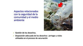 Aspectos relacionados
con la seguridad de la
comunidad y el medio
ambiente
 Gestión de los desechos.
 Disposición adecuada de los desechos : jeringas y viales
utilizados en el proceso de vacunación
 