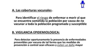 A. Las coberturas vacunales :
Para identificar el riesgo de enfermar o morir al que
se encuentra sometida la población por causa de no
vacunar a toda la población programada y susceptible
B. VIGILANCIA EPIDEMIOLOGICA:
Para detectar oportunamente la presencia de enfermedades
prevenibles por vacuna de tal forma que las medidas de
prevención o control sean eficaces y eviten un daño mayor
 