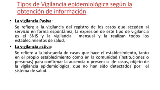 Tipos de Vigilancia epidemiológica según la
obtención de información
• La vigilancia Pasiva:
Se refiere a la vigilancia del registro de los casos que acceden al
servicio en forma espontánea, la expresión de este tipo de vigilancia
es el SNIS y la vigilancia mensual y la realizan todos los
establecimientos de salud.
• La vigilancia activa:
Se refiere a la búsqueda de casos que hace el establecimiento, tanto
en el propio establecimiento como en la comunidad (instituciones o
personas) para confirmar la ausencia o presencia de casos, objeto de
la vigilancia epidemiológica, que no han sido detectados por el
sistema de salud.
 