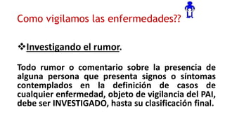 Como vigilamos las enfermedades??
Investigando el rumor.
Todo rumor o comentario sobre la presencia de
alguna persona que presenta signos o síntomas
contemplados en la definición de casos de
cualquier enfermedad, objeto de vigilancia del PAI,
debe ser INVESTIGADO, hasta su clasificación final.
 