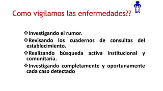 Como vigilamos las enfermedades??
Investigando el rumor.
Revisando los cuadernos de consultas del
establecimiento.
Realizando búsqueda activa institucional y
comunitaria.
Investigando completamente y oportunamente
cada caso detectado
 