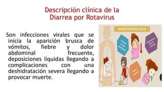 Descripción clínica de la
Diarrea por Rotavirus
Son infecciones virales que se
inicia la aparición brusca de
vómitos, fiebre y dolor
abdominal frecuente,
deposiciones liquidas llegando a
complicaciones con una
deshidratación severa llegando a
provocar muerte.
 