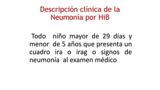 Descripción clínica de la
Neumonía por HiB
Todo niño mayor de 29 días y
menor de 5 años que presenta un
cuadro ira o irag o signos de
neumonía al examen médico
 
