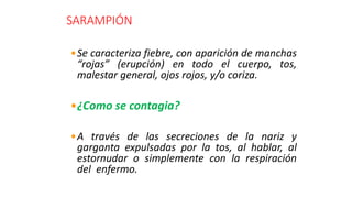 SARAMPIÓN
•Se caracteriza fiebre, con aparición de manchas
“rojas” (erupción) en todo el cuerpo, tos,
malestar general, ojos rojos, y/o coriza.
•¿Como se contagia?
•A través de las secreciones de la nariz y
garganta expulsadas por la tos, al hablar, al
estornudar o simplemente con la respiración
del enfermo.
 