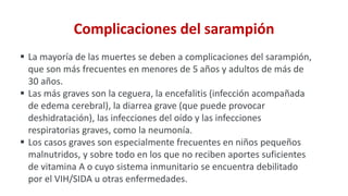 Complicaciones del sarampión
 La mayoría de las muertes se deben a complicaciones del sarampión,
que son más frecuentes en menores de 5 años y adultos de más de
30 años.
 Las más graves son la ceguera, la encefalitis (infección acompañada
de edema cerebral), la diarrea grave (que puede provocar
deshidratación), las infecciones del oído y las infecciones
respiratorias graves, como la neumonía.
 Los casos graves son especialmente frecuentes en niños pequeños
malnutridos, y sobre todo en los que no reciben aportes suficientes
de vitamina A o cuyo sistema inmunitario se encuentra debilitado
por el VIH/SIDA u otras enfermedades.
 