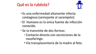 Qué es la rubéola?
• Es una enfermedad altamente infecto
contagiosa (semejante al sarampión)
• El Humano es la única fuente de infección
conocida.
• Se la transmite de dos formas:
• Contacto directo con secreciones de la
nasofaringe.
• Vía transplacentaria de la madre al feto.
 