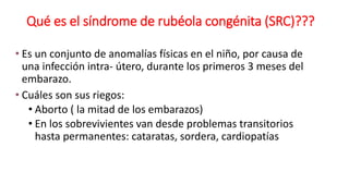 Qué es el síndrome de rubéola congénita (SRC)???
• Es un conjunto de anomalías físicas en el niño, por causa de
una infección intra- útero, durante los primeros 3 meses del
embarazo.
• Cuáles son sus riegos:
• Aborto ( la mitad de los embarazos)
• En los sobrevivientes van desde problemas transitorios
hasta permanentes: cataratas, sordera, cardiopatías
 