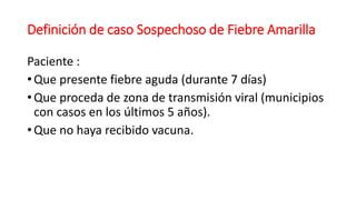 Definición de caso Sospechoso de Fiebre Amarilla
Paciente :
• Que presente fiebre aguda (durante 7 días)
• Que proceda de zona de transmisión viral (municipios
con casos en los últimos 5 años).
• Que no haya recibido vacuna.
 