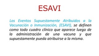 Los Eventos Supuestamente Atribuidos a la
Vacunación o Inmunización, (ESAVI), se definen
como todo cuadro clínico que aparece luego de
la administración de una vacuna y que
supuestamente pueda atribuirse a la misma.
ESAVI
 