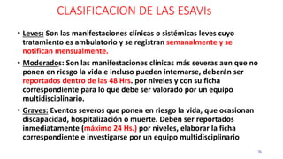 CLASIFICACION DE LAS ESAVIs
76
• Leves: Son las manifestaciones clínicas o sistémicas leves cuyo
tratamiento es ambulatorio y se registran semanalmente y se
notifican mensualmente.
• Moderados: Son las manifestaciones clínicas más severas aun que no
ponen en riesgo la vida e incluso pueden internarse, deberán ser
reportados dentro de las 48 Hrs. por niveles y con su ficha
correspondiente para lo que debe ser valorado por un equipo
multidisciplinario.
• Graves: Eventos severos que ponen en riesgo la vida, que ocasionan
discapacidad, hospitalización o muerte. Deben ser reportados
inmediatamente (máximo 24 Hs.) por niveles, elaborar la ficha
correspondiente e investigarse por un equipo multidisciplinario.
 