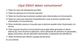 1- Todos los casos de linfoadenitis por BCG.
2- Todos los abscesos en el sitio de inyección.
3- Todas las muertes que se piensen puedan estar relacionadas a la inmunización.
4- Todos los casos que requieren hospitalización y que se piensen puedan estar
relacionadas a la inmunización.
5- Otros incidentes severos o inusuales que se piensen puedan estar relacionadas a la
vacuna.
6- Toda situación durante la inmunización que pueda haber generado un efecto
adverso (Ej: error durante la aplicación, como utilización de solventes no apropiados,
agujas incorrectas, vías de aplicación equivocadas, la aplicación de sobredosis).
7- Todos los efectos que afecten a grupos de personas.
8- Los rumores.
¿Qué ESAVI deben comunicarse?
 
