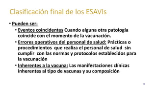 Clasificación final de los ESAVIs
78
• Pueden ser:
• Eventos coincidentes Cuando alguna otra patología
coincide con el momento de la vacunación.
• Errores operativos del personal de salud: Prácticas o
procedimientos que realiza el personal de salud sin
cumplir con las normas y protocolos establecidos para
la vacunación
• Inherentes a la vacuna: Las manifestaciones clínicas
inherentes al tipo de vacunas y su composición
 