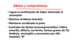 Metas y compromisos
•Lograr la certificación de haber eliminado el
sarampión
•Eliminar el tétano neonatal
•Mantener erradicada la polio
•Controlar las demás inmunoprevenibles: Fiebre
amarilla, difteria, tos ferina, formas graves de TB,
Rubéola, meningitis y neumonías por Hib,
hepatitis “B”
 