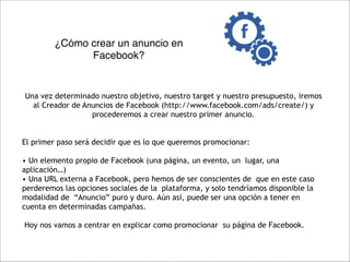 ¿Cómo crear un anuncio en
Facebook?

"
Una vez determinado nuestro objetivo, nuestro target y nuestro presupuesto, iremos
al Creador de Anuncios de Facebook (http://www.facebook.com/ads/create/) y
procederemos a crear nuestro primer anuncio.

"
"

El primer paso será decidir que es lo que queremos promocionar:

"

• Un elemento propio de Facebook (una página, un evento, un lugar, una
aplicación…)
• Una URL externa a Facebook, pero hemos de ser conscientes de que en este caso
perderemos las opciones sociales de la plataforma, y solo tendríamos disponible la
modalidad de “Anuncio” puro y duro. Aún así, puede ser una opción a tener en
cuenta en determinadas campañas.

"

Hoy nos vamos a centrar en explicar como promocionar su página de Facebook.

 
