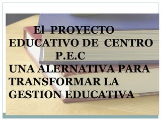 El PROYECTO
EDUCATIVO DE CENTRO
       P.E.C
UNA ALERNATIVA PARA
TRANSFORMAR LA
GESTION EDUCATIVA
 