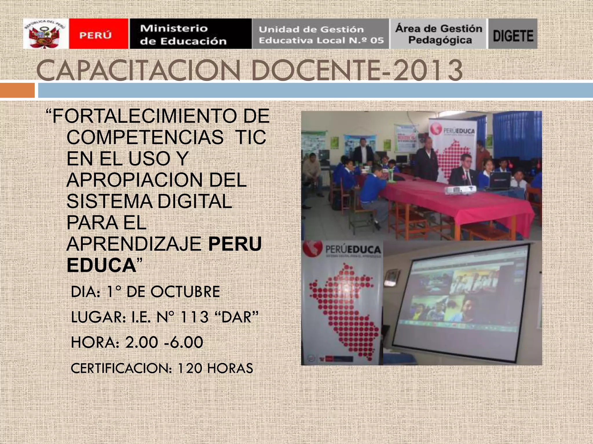 CAPACITACION DOCENTE-2013
“FORTALECIMIENTO DE
COMPETENCIAS TIC
EN EL USO Y
APROPIACION DEL
SISTEMA DIGITAL
PARA EL
APRENDIZAJE PERU
EDUCA”
DIA: 1º DE OCTUBRE
LUGAR: I.E. Nº 113 “DAR”
HORA: 2.00 -6.00
CERTIFICACION: 120 HORAS