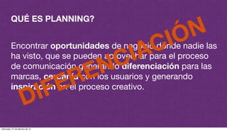 QUÉ ES PLANNING?
Encontrar oportunidades de negocio donde nadie las
ha visto, que se pueden aprovechar para el proceso
de comunicación generando diferenciación para las
marcas, cercanía con los usuarios y generando
inspiración en el proceso creativo.
DIFERENCIACIÓN
miércoles, 27 de febrero de 13
 