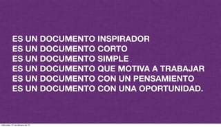 ES UN DOCUMENTO INSPIRADOR
ES UN DOCUMENTO CORTO
ES UN DOCUMENTO SIMPLE
ES UN DOCUMENTO QUE MOTIVA A TRABAJAR
ES UN DOCUMENTO CON UN PENSAMIENTO
ES UN DOCUMENTO CON UNA OPORTUNIDAD.
miércoles, 27 de febrero de 13
 