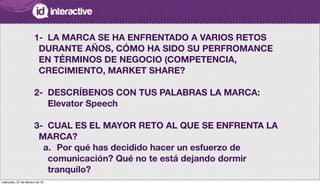 1-
 LA MARCA SE HA ENFRENTADO A VARIOS RETOS
DURANTE AÑOS, CÓMO HA SIDO SU PERFROMANCE
EN TÉRMINOS DE NEGOCIO (COMPETENCIA,
CRECIMIENTO, MARKET SHARE?
2-
 DESCRÍBENOS CON TUS PALABRAS LA MARCA:
Elevator Speech
3-	 CUAL ES EL MAYOR RETO AL QUE SE ENFRENTA LA
MARCA?
a.
 Por qué has decidido hacer un esfuerzo de
comunicación? Qué no te está dejando dormir
tranquilo?
miércoles, 27 de febrero de 13
 