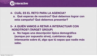 4-
 CUÁL ES EL RETO PARA LA AGENCIA?
a.
 Qué esperas de nosotros? Qué debemos lograr con
esta campaña? Qué debemos presentar?
5-
 A QUIÉN VAMOS A RETAR A INTERACTUAR CON
NOSOTROS? (TARGET GROUP)
a.
 No hagas una descripción típica demográﬁca
(aunque por supuesto sirve), cuéntanos algo
interesante sobre él, algo que tú sepas que nadie más
sabe.
miércoles, 27 de febrero de 13
 