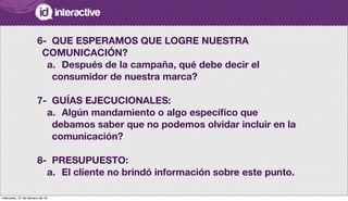 6-
 QUE ESPERAMOS QUE LOGRE NUESTRA
COMUNICACIÓN?
a.
 Después de la campaña, qué debe decir el
consumidor de nuestra marca?
7-
 GUÍAS EJECUCIONALES:
a.
 Algún mandamiento o algo especíﬁco que
debamos saber que no podemos olvidar incluir en la
comunicación?
8-	 PRESUPUESTO:
a.
 El cliente no brindó información sobre este punto.
miércoles, 27 de febrero de 13
 
