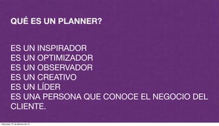 QUÉ ES UN PLANNER?
ES UN INSPIRADOR
ES UN OPTIMIZADOR
ES UN OBSERVADOR
ES UN CREATIVO
ES UN LÍDER
ES UNA PERSONA QUE CONOCE EL NEGOCIO DEL
CLIENTE.
miércoles, 27 de febrero de 13
 