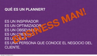 QUÉ ES UN PLANNER?
ES UN INSPIRADOR
ES UN OPTIMIZADOR
ES UN OBSEVADOR
ES UN CREATIVO
ES UN LÍDER
ES UNA PERSONA QUE CONOCE EL NEGOCIO DEL
CLIENTE.
BUSINESS MAN!
miércoles, 27 de febrero de 13
 