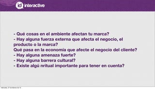 - Qué cosas en el ambiente afectan tu marca?
- Hay alguna fuerza externa que afecta el negocio, el
producto o la marca?
Qué pasa en la economía que afecte el negocio del cliente?
- Hay alguna amenaza fuerte?
- Hay alguna barrera cultural?
- Existe algú nritual importante para tener en cuenta?
miércoles, 27 de febrero de 13
 
