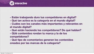 - Están trabajando duro tus competidores en digital?
- Qué tan activa es la categoría en el mundo digital?
- Cuáles son los canales más importantes y relevantes en
el mundo digital?
- Qué están haciendo los competidores? De qué hablan?
- QUé contenidos rondan tu marca y la de los
competidores?
- Qué tipo de comentarios generan los contenidos
creados por las marcas de la categoría?
miércoles, 27 de febrero de 13
 