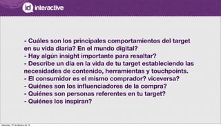 - Cuáles son los principales comportamientos del target
en su vida diaria? En el mundo digital?
- Hay algún insight importante para resaltar?
- Describe un día en la vida de tu target estableciendo las
necesidades de contenido, herramientas y touchpoints.
- El consumidor es el mismo comprador? viceversa?
- Quiénes son los inﬂuenciadores de la compra?
- Quiénes son personas referentes en tu target?
- Quiénes los inspiran?
miércoles, 27 de febrero de 13
 