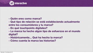 - Quién eres como marca?
- Qué tipo de relación se está estableciendo actualmente
entre los consumidores y tu marca?
- En qué touchpoints digitales?
- La marca ha hecho algún tipo de esfuerzos en el mundo
digital?
- Históricamente... Qué ha hecho la marca?
- Cómo cuenta la marca las historias?
miércoles, 27 de febrero de 13
 
