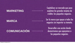 MARKETING
MARCA
COMUNICACIÓN
Capitalizar un mercado que poco
explotan las grandes tarjetas de
crédito: los pequeños negocios.
Ser la marca que apoya a todos los
negocios sin importar su tamaño.
Desarrollar una acción donde
demostremos que apoyamos a
los pequeños negocios.
miércoles, 27 de febrero de 13
 