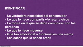 IDENTIFICAR:
- La verdadera necesidad del consumidor
- Lo que lo hace compartir y/o retar a otros
- La forma en la que se debe comunicar con las
personas
- Lo que lo hace moverse
- Qué tan emocional o funcional es una marca
- Las cosas que lo hacen creer.
miércoles, 27 de febrero de 13
 