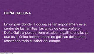 DOÑA GALLINA
En un país donde la cocina es tan importante y es el
centro de las familias, las amas de casa preﬁeren
Doña Gallina porque tiene el sabor a gallina criolla, ya
que es el único hecho a base de gallinas del campo,
resaltando todo el sabor del campo.
miércoles, 27 de febrero de 13
 