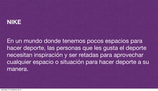 NIKE
En un mundo donde tenemos pocos espacios para
hacer deporte, las personas que les gusta el deporte
necesitan inspiración y ser retadas para aprovechar
cualquier espacio o situación para hacer deporte a su
manera.
miércoles, 27 de febrero de 13
 