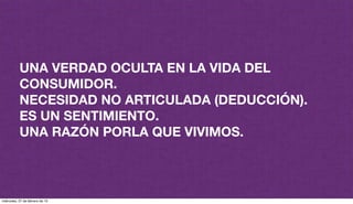 UNA VERDAD OCULTA EN LA VIDA DEL
CONSUMIDOR.
NECESIDAD NO ARTICULADA (DEDUCCIÓN).
ES UN SENTIMIENTO.
UNA RAZÓN PORLA QUE VIVIMOS.
miércoles, 27 de febrero de 13
 