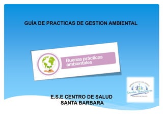 GUÍA DE PRACTICAS DE GESTION AMBIENTAL
E.S.E CENTRO DE SALUD
SANTA BARBARA
 