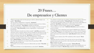 20 Frases…
De empresarios y Clientes
1. “Hagas lo que hagas, hazlo tan bien para que vuelvan y además traigan a sus
amigos” Walt Disney.
2. “No me quejaré, simplemente no regresaré”. Anónimo*.
3. “Tu objetivo como empresa no es tener solamente el mejor servicio al cliente,
sino que sea legendario”. Sam Walton, fundador de Wal-Mart.
4. “Estar a la par en precio y calidad sólo te mete al juego, el servicio es lo que te
hace ganarlo”. Tony Alessandra, escritor, emprendedor y conferenciante
motivacional.
5. “Nunca subestimes el poder de un cliente enojado”. Joel Ross, presentador.
6. “Nosotros vemos a nuestros clientes como los invitados de una fiesta en la que
nosotros somos los anfitriones. Nuestro trabajo es hacer que la experiencia del
cliente sea un poco mejor cada día”. Jeff Bezos, CEO de Amazon.
7. “Si quieres ser sabio, aprende a interrogar razonablemente, a escuchar con
atención, a responder serenamente y a callar cuando no tengas nada que
decir”. Johann Kaspar, escritor, filósofo y teólogo.
8. “Tu cliente más insatisfecho es tu mejor fuente de aprendizaje”. Bill
Gates, Founder de Microsoft
9. “Un hombre sin una sonrisa en la cara no debería abrir una tienda”. Proverbio
chino.
10. “El servicio al cliente no es un departamento, es una actitud”. Anónimo.
11. “Los clientes no esperan que seas perfecto. Esperan que les aportes soluciones
cuando tienen algún problema”. Donald Porter, V.P, de British Airways
12. “Un cliente bien atendido podría ser más valioso que invertir 10.000 dólares en
publicidad”. Jim Rohn, emprendedor y conferenciante motivacional
13. “Si no cuidamos a nuestros clientes, alguien lo hará”. Anónimo.
14. “Crea un cliente, no una venta”. Katherine Barchetti, experta en ventas y
servicio al cliente.
15. “Concretar una venta es importante, pero lograr la fidelidad de los clientes es
vital”. Stan Rapp, pionero del marketing directo, escritor y CEO de Engauge.
16. “Cuanto más se implique con su cliente, las cosas se vuelven más claras y más
fácil es determinar lo que debería hacer”. John Russell, Presidente de Harley
Davidson
17. “A menos que tus clientes estén 100% satisfechos, debes mejorar”. Horst
Schulz.
18. “Mantente cerca de tus clientes. Tan cerca que seas tú el que les diga lo que
necesitan mucho antes de que ellos se den cuenta de que lo necesitan”. Steve
Jobs, Fundador de Apple.
19. “Dale al cliente siempre más de lo que espera”. Nelson Boswell.
20. “Al cliente hay que atenderle bien y rápido. Un cliente bien atendido pasa a ser
suscriptor de tu empresa”. Ricardo Lop, propietario Aceros de Hispania.
 