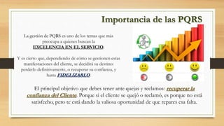 Importancia de las PQRS
La gestión de PQRS es uno de los temas que más
preocupa a quienes buscan la
EXCELENCIA EN EL SERVICIO.
Y es cierto que, dependiendo de cómo se gestionen estas
manifestaciones del cliente, se decidirá su destino:
perderlo definitivamente, o recuperar su confianza, y
hasta FIDELIZARLO.
El principal objetivo que debes tener ante quejas y reclamos: recuperar la
confianza del Cliente. Porque si el cliente se quejó o reclamó, es porque no está
satisfecho, pero te está dando la valiosa oportunidad de que repares esa falta.
 