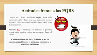 Actitudes frente a las PQRS
Cuando un Cliente manifiesta PQRS, llama toda
nuestra atención y hasta nos pone nerviosos, es muy
necesario darle un tratamiento efectivo a todas estas
manifestaciones.
Al cliente NO se debe dejar a la deriva de lo que se le
ocurra hacer a quien está en ese momento frente al
cliente.
Cada manifestación de PQRS debe ir por un
camino específico que te conduzca a recuperar la
confianza del cliente.
 