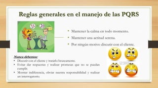 Reglas generales en el manejo de las PQRS
• Mantener la calma en todo momento.
• Mantener una actitud serena.
• Por ningún motivo discutir con el cliente.
Nunca debemos:
• Discutir con el cliente y tratarlo bruscamente.
• Evitar dar respuestas y realizar promesas que no se puedan
cumplir.
• Mostrar indiferencia, obviar nuestra responsabilidad y realizar
un interrogatorio.
 