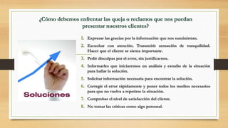 ¿Cómo debemos enfrentar las queja o reclamos que nos puedan
presentar nuestros clientes?
1. Expresar las gracias por la información que nos suministran.
2. Escuchar con atención. Transmitir sensación de tranquilidad.
Hacer que el cliente se sienta importante.
3. Pedir disculpas por el error, sin justificarnos.
4. Informarles que iniciaremos un análisis y estudio de la situación
para hallar la solución.
5. Solicitar información necesaria para encontrar la solución.
6. Corregir el error rápidamente y poner todos los medios necesarios
para que no vuelva a repetirse la situación.
7. Comprobar el nivel de satisfacción del cliente.
8. No tomar las críticas como algo personal.
 