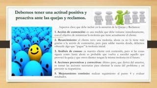 Debemos tener una actitud positiva y
proactiva ante las quejas y reclamos.
Aspectos clave que debe incluir en la atención de la Quejas y Reclamos:
1. Acción de contención: es una medida que debe tomarse inmediatamente,
con el objetivo de minimizar la molestia que tiene actualmente el cliente.
2. Resarcimiento: el cliente tuvo una molestia, ahora ya no la tiene más
gracias a la acción de contención, pero para saldar nuestra deuda, debemos
ofrecerle algo que “pague” la molestia inicial.
3. Análisis de causas: ya nuestro cliente está contenido, pero si las cosas
siguen como hasta ahora es probable que vuelva a suceder aquello que
provocó la queja y que otros clientes tengan la misma molestia en el futuro.
4. Acciones preventivas y correctivas: último paso, que deriva del anterior,
es tomar las acciones necesarias para eliminar la causa del problema y así
prevenir su reaparición.
5. Mejoramiento continúo: realizar seguimiento al punto 4 y evaluar
resultados.
 